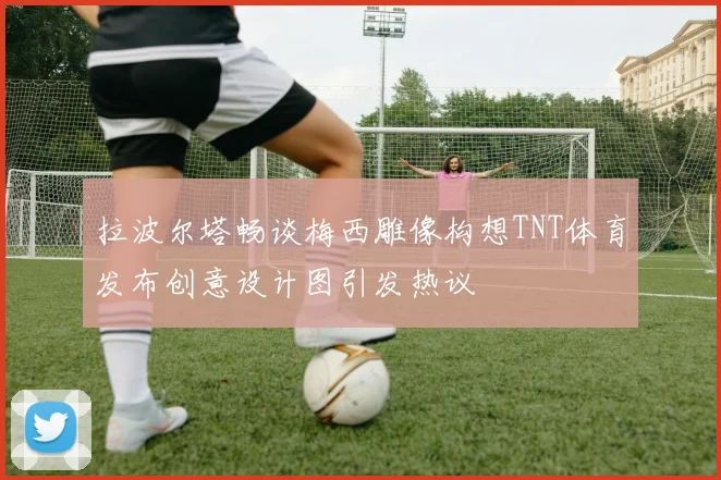 拉波尔塔畅谈梅西雕像构想TNT体育发布创意设计图引发热议