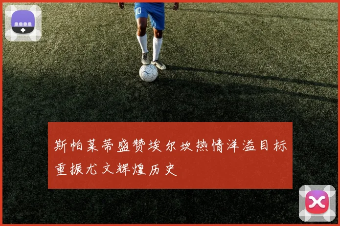 斯帕莱蒂盛赞埃尔坎热情洋溢目标重振尤文辉煌历史