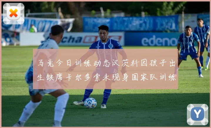 马竞今日训练动态汉茨科因孩子出生缺席卡尔多索未现身国家队训练
