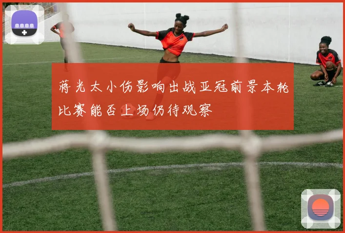 蒋光太小伤影响出战亚冠前景本轮比赛能否上场仍待观察