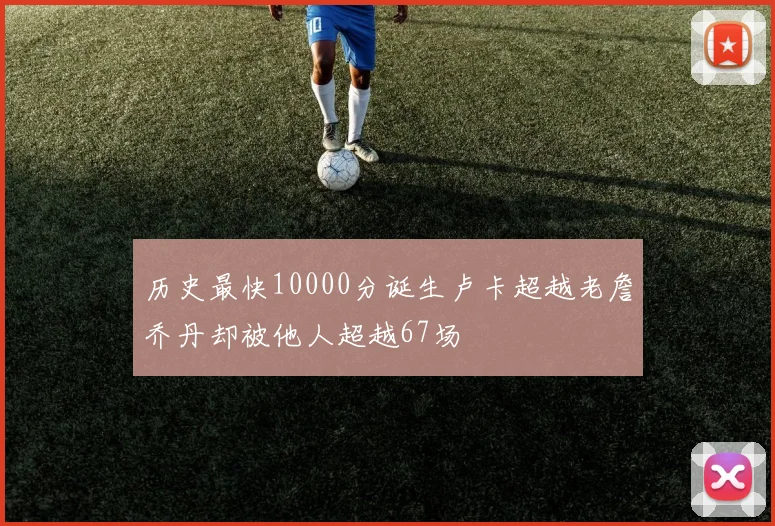 历史最快10000分诞生卢卡超越老詹乔丹却被他人超越67场