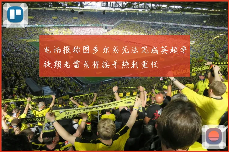 电讯报称图多尔或无法完成英超学徒期老雷或将接手热刺重任