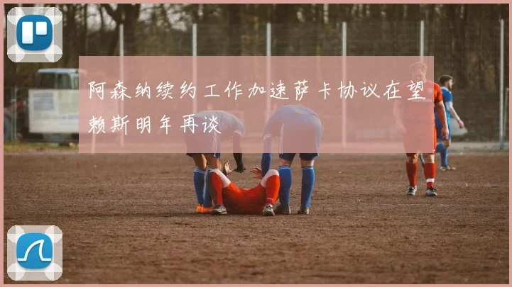 阿森纳续约工作加速萨卡协议在望赖斯明年再谈