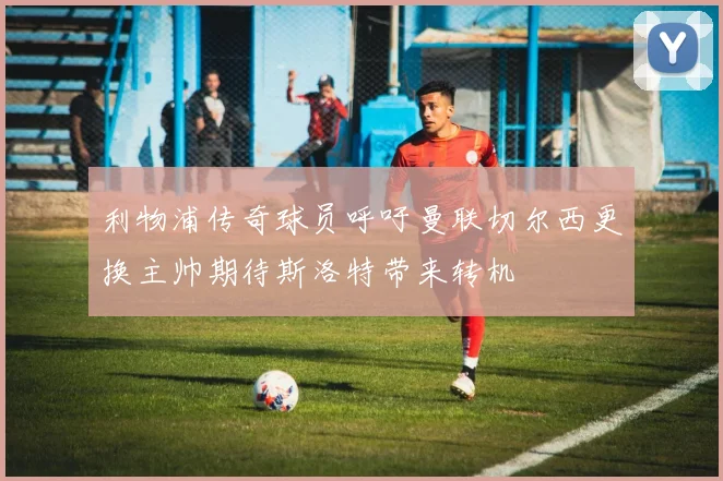 利物浦传奇球员呼吁曼联切尔西更换主帅期待斯洛特带来转机
