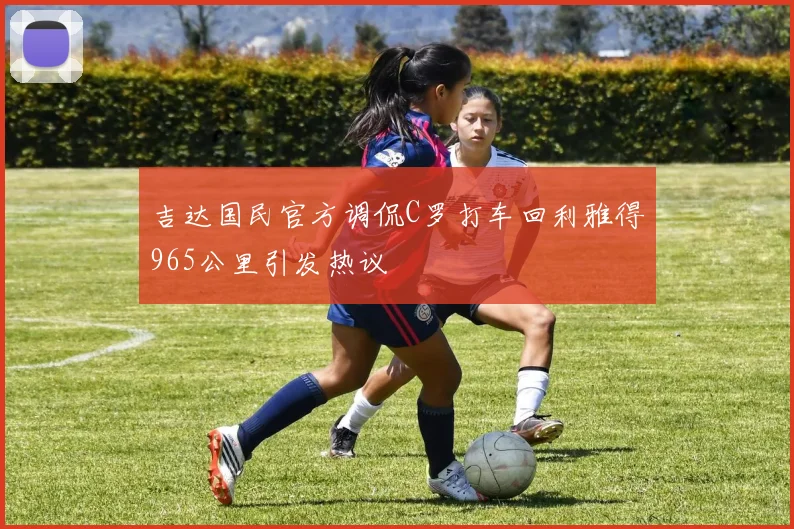 吉达国民官方调侃C罗打车回利雅得965公里引发热议