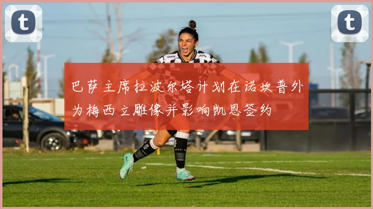 巴萨主席拉波尔塔计划在诺坎普外为梅西立雕像并影响凯恩签约