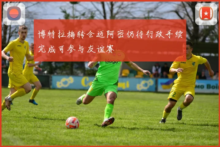 博特拉梅转会迈阿密仍待行政手续完成可参与友谊赛