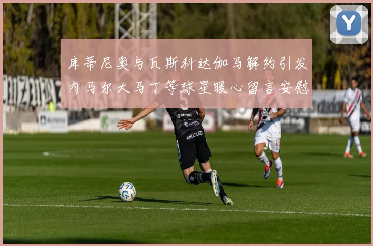 库蒂尼奥与瓦斯科达伽马解约引发内马尔大马丁等球星暖心留言安慰
