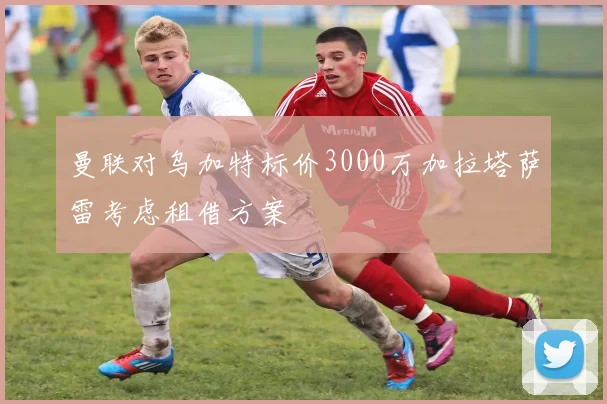 曼联对乌加特标价3000万加拉塔萨雷考虑租借方案