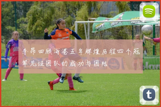 李昂回顾海港五年辉煌历程四个冠军见证团队的成功与团结