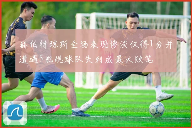 赫伯特琼斯全场表现惨淡仅得1分并遭遇5犯规球队失利成最大败笔