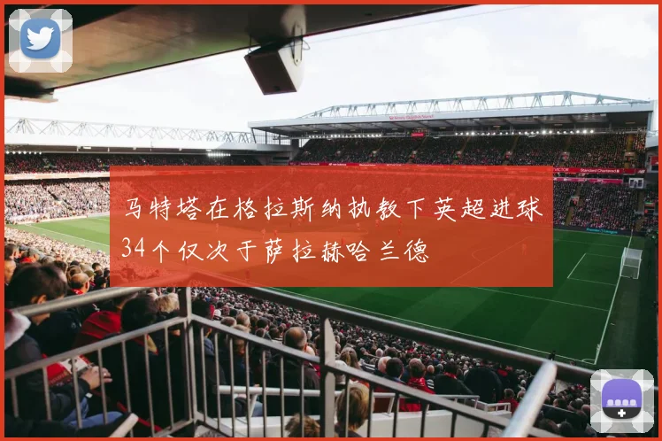 马特塔在格拉斯纳执教下英超进球34个仅次于萨拉赫哈兰德