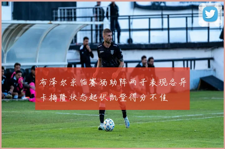 布泽尔亲临赛场助阵两子表现各异卡梅隆状态起伏凯登得分不佳