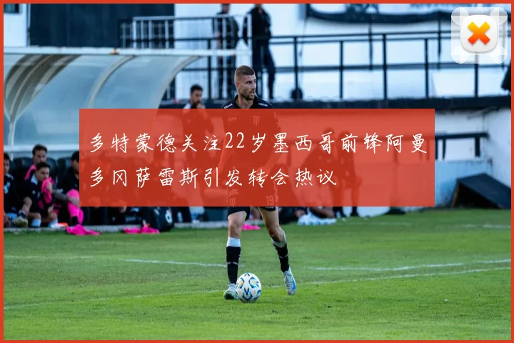 多特蒙德关注22岁墨西哥前锋阿曼多冈萨雷斯引发转会热议