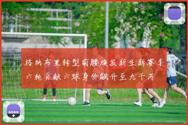格纳布里转型前腰焕发新生新赛季六轮贡献六球身价飙升至九千万