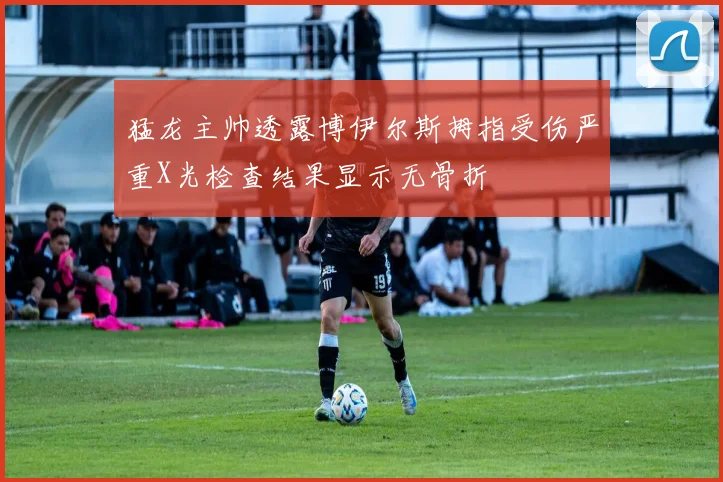 猛龙主帅透露博伊尔斯拇指受伤严重X光检查结果显示无骨折
