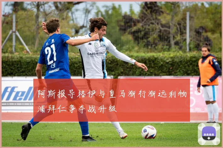 阿斯报导格伊与皇马渐行渐远利物浦拜仁争夺战升级