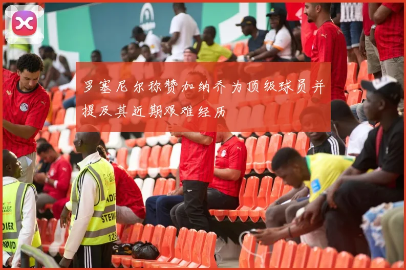 罗塞尼尔称赞加纳乔为顶级球员并提及其近期艰难经历