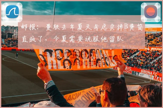 邮报：曼联去年夏天考虑卖掉B费简直疯了，今夏需要说服他留队